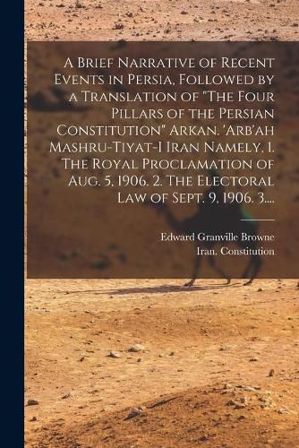 A Brief Narrative of Recent Events in Persia, Followed by a Translation of The Four Pillars of the Persian Constitution Arkan. 'Arb'ah Mashru-tiyat-i Iran Namely, 1. The Royal Proclamation of Aug. 5, 1906. 2. The Electoral Law of Sept. 9, 1906. 3....