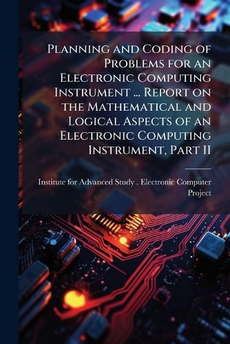 Cover image for Planning and Coding of Problems for an Electronic Computing Instrument ... Report on the Mathematical and Logical Aspects of an Electronic Computing Instrument, Part II