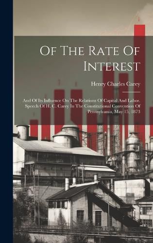 Of The Rate Of Interest; And Of Its Influence On The Relations Of Capital And Labor. Speech Of H. C. Carey In The Constitutional Convention Of Pennsylvania, May 15, 1873