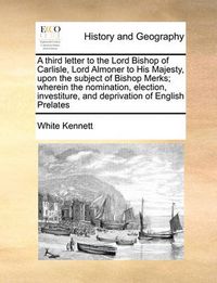 Cover image for A Third Letter to the Lord Bishop of Carlisle, Lord Almoner to His Majesty, Upon the Subject of Bishop Merks; Wherein the Nomination, Election, Investiture, and Deprivation of English Prelates