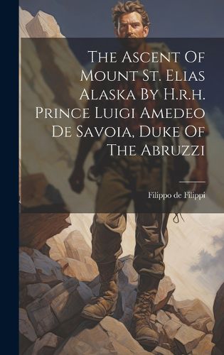 Cover image for The Ascent Of Mount St. Elias Alaska By H.r.h. Prince Luigi Amedeo De Savoia, Duke Of The Abruzzi