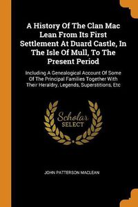 Cover image for A History Of The Clan Mac Lean From Its First Settlement At Duard Castle, In The Isle Of Mull, To The Present Period: Including A Genealogical Account Of Some Of The Principal Families Together With Their Heraldry, Legends, Superstitions, Etc