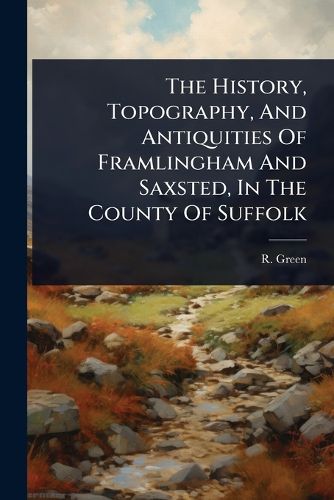 Cover image for The History, Topography, And Antiquities Of Framlingham And Saxsted, In The County Of Suffolk