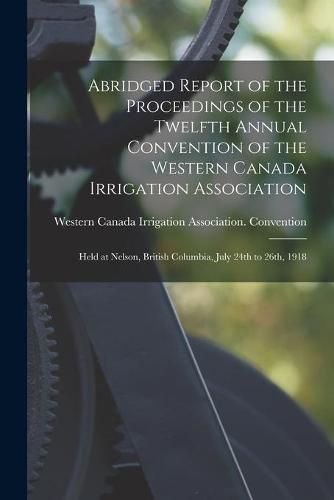 Abridged Report of the Proceedings of the Twelfth Annual Convention of the Western Canada Irrigation Association [microform]: Held at Nelson, British Columbia, July 24th to 26th, 1918