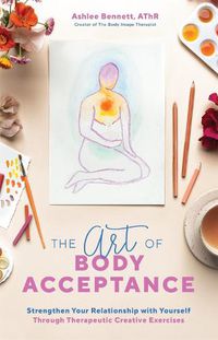 Cover image for The Art Of Body Acceptance: Strengthen Your Relationship with Yourself Through Therapeutic Creative Exercises