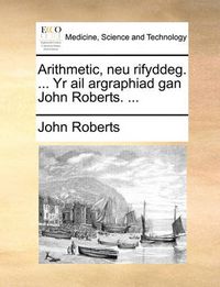 Cover image for Arithmetic, Neu Rifyddeg. ... Yr AIL Argraphiad Gan John Roberts. ...