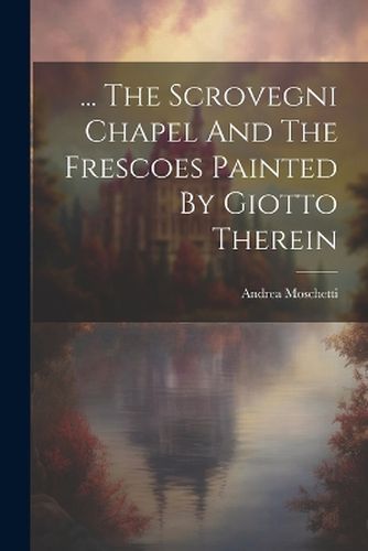Cover image for ... The Scrovegni Chapel And The Frescoes Painted By Giotto Therein