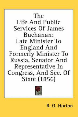 Cover image for The Life And Public Services Of James Buchanan: Late Minister To England And Formerly Minister To Russia, Senator And Representative In Congress, And Sec. Of State (1856)