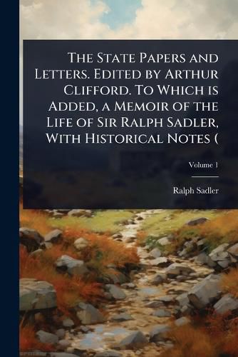 Cover image for The State Papers and Letters. Edited by Arthur Clifford. To Which is Added, a Memoir of the Life of Sir Ralph Sadler, With Historical Notes (