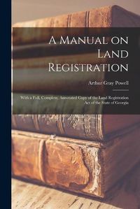 Cover image for A Manual on Land Registration: With a Full, Complete, Annotated Copy of the Land Registration Act of the State of Georgia