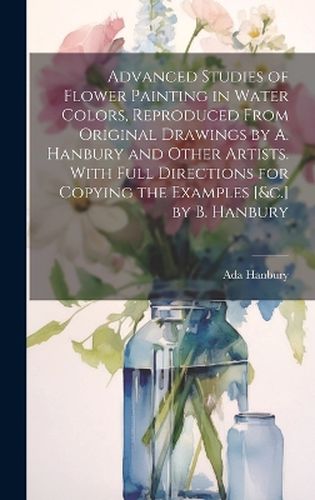 Cover image for Advanced Studies of Flower Painting in Water Colors, Reproduced From Original Drawings by A. Hanbury and Other Artists. With Full Directions for Copying the Examples [&c.] by B. Hanbury
