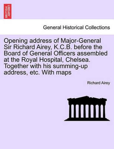 Cover image for Opening Address of Major-General Sir Richard Airey, K.C.B. Before the Board of General Officers Assembled at the Royal Hospital, Chelsea. Together with His Summing-Up Address, Etc. with Maps