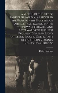 Cover image for A Sketch of the Life of Randolph Fairfax, a Private in the Ranks of the Rockbridge Artillery, Attached to the "Stonewall Brigade," and Afterwards to the First Regiment Virginia Light Artillery, Second Corps, Army of Northern Virginia. Including a Brief Ac