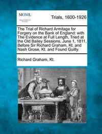 Cover image for The Trial of Richard Armitage for Forgery on the Bank of England: With the Evidence at Full Length, Tried at the Old Bailey Sessions, June 1, 1811, Before Sir Richard Graham, Kt. and Nash Grose, Kt. and Found Guilty.