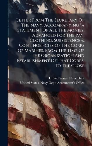 Cover image for Letter From The Secretary Of The Navy, Accompanying "a Statement Of All The Monies, Advanced For The Pay, Clothing, Subsistence & Contingencies Of The Corps Of Marines, From The Time Of The Organization And Establishment Of That Corps, To The Close
