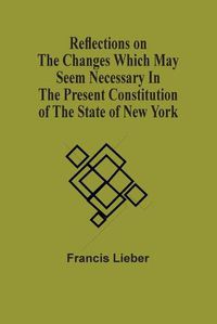 Cover image for Reflections On The Changes Which May Seem Necessary In The Present Constitution Of The State Of New York