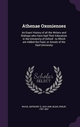 Cover image for Athenae Oxonienses: An Exact History of All the Writers and Bishops Who Have Had Their Education in the University of Oxford: To Which Are Added the Fasti, or Annals of the Said University