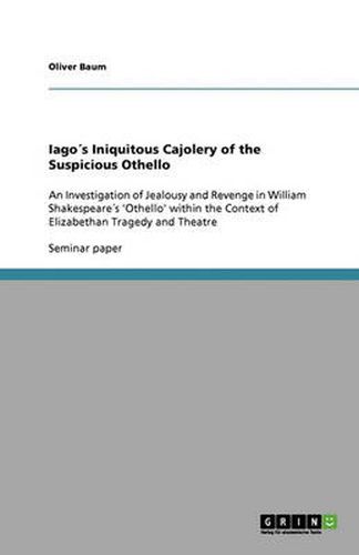 Cover image for Iagos Iniquitous Cajolery of the Suspicious Othello: An Investigation of Jealousy and Revenge in William Shakespeares 'Othello' within the Context of Elizabethan Tragedy and Theatre