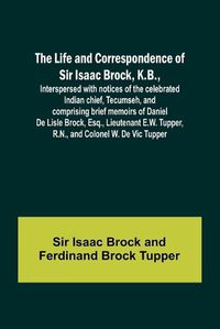 Cover image for The Life and Correspondence of Sir Isaac Brock, K.B., Interspersed with notices of the celebrated Indian chief, Tecumseh, and comprising brief memoirs of Daniel De Lisle Brock, Esq., Lieutenant E.W. Tupper, R.N., and Colonel W. De Vic Tupper