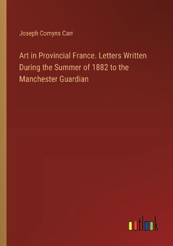 Cover image for Art in Provincial France. Letters Written During the Summer of 1882 to the Manchester Guardian