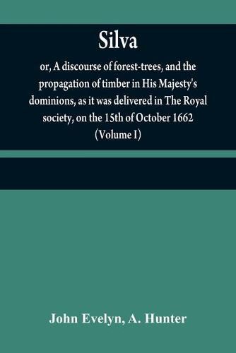 Cover image for Silva: or, A discourse of forest-trees, and the propagation of timber in His Majesty's dominions, as it was delivered in The Royal society, on the 15th of October 1662 (Volume I)