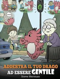 Cover image for Addestra il tuo drago ad essere gentile: (Train Your Dragon To Be Kind) Una simpatica storia per bambini, per insegnare loro ad essere gentili, altruisti, generosi e premurosi.