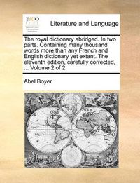 Cover image for The Royal Dictionary Abridged. in Two Parts. Containing Many Thousand Words More Than Any French and English Dictionary Yet Extant. the Eleventh Edition, Carefully Corrected, ... Volume 2 of 2