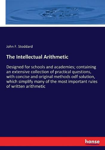 Cover image for The Intellectual Arithmetic: Designed for schools and academies; containing an extensive collection of practical questions, with concise and original methods odf solution, which simplify many of the most important rules of written arithmetic