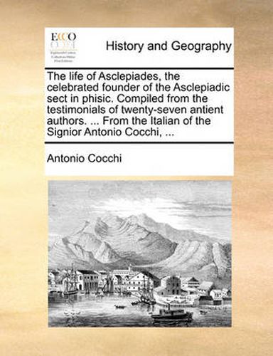 Cover image for The Life of Asclepiades, the Celebrated Founder of the Asclepiadic Sect in Phisic. Compiled from the Testimonials of Twenty-Seven Antient Authors. ... from the Italian of the Signior Antonio Cocchi, ...