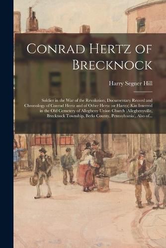 Conrad Hertz of Brecknock: Soldier in the War of the Revolution, Documentary Record and Chronology of Conrad Hertz and of Other Hertz (or Hartrz) Kin Interred in the Old Cemetery of Allegheny Union Church (Alleghenyville, Brecknock Township, Berks...