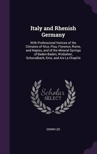 Italy and Rhenish Germany: With Professional Notices of the Climates of Nice, Pisa, Florence, Rome, and Naples, and of the Mineral Springs of Baden-Baden, Wisbahen, Schuvalbach, EMS, and AIX-La Chaplile