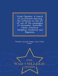 Cover image for Great Captains. a Course of Six Lectures Showing the Influence on the Art of War of the Campaigns of Alexander, Hannibal, Caesar, Gustavus Adolphus, Frederick and Napoleon. - War College Series