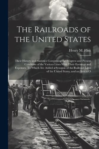 Cover image for The Railroads of the United States; Their History and Statistics Comprising the Progress and Present Condition of the Various Lines With Their Earnings and Expenses. To Which are Added a Synopsis of the Railroad Laws of the United States, and an Article O