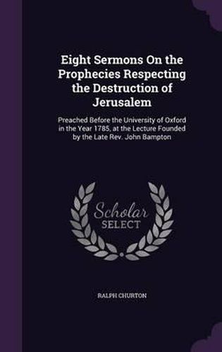 Cover image for Eight Sermons on the Prophecies Respecting the Destruction of Jerusalem: Preached Before the University of Oxford in the Year 1785, at the Lecture Founded by the Late REV. John Bampton
