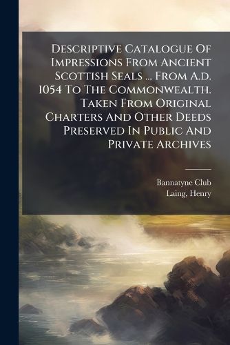 Cover image for Descriptive Catalogue of Impressions from Ancient Scottish Seals ... from A.D. 1054 to the Commonwealth. Taken from Original Charters and Other Deeds Preserved in Public and Private Archives