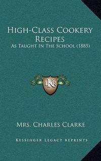 Cover image for High-Class Cookery Recipes: As Taught in the School (1885)