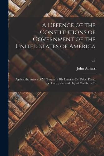 Cover image for A Defence of the Constitutions of Government of the United States of America: Against the Attack of M. Turgot in His Letter to Dr. Price, Dated the Twenty-second Day of March, 1778; v.1