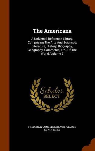 Cover image for The Americana: A Universal Reference Library, Comprising the Arts and Sciences, Literature, History, Biography, Geography, Commerce, Etc., of the World, Volume 7