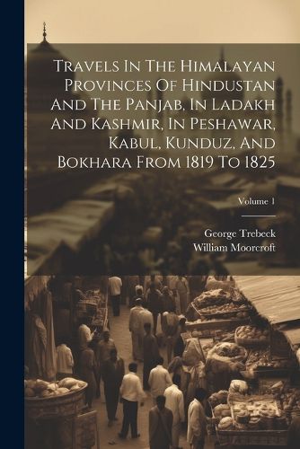 Cover image for Travels In The Himalayan Provinces Of Hindustan And The Panjab, In Ladakh And Kashmir, In Peshawar, Kabul, Kunduz, And Bokhara From 1819 To 1825; Volume 1