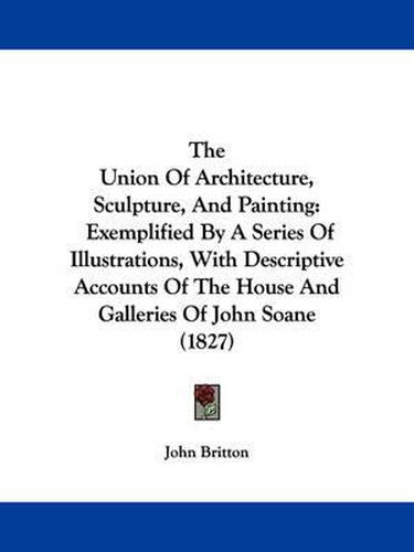 Cover image for The Union of Architecture, Sculpture, and Painting: Exemplified by a Series of Illustrations, with Descriptive Accounts of the House and Galleries of John Soane (1827)