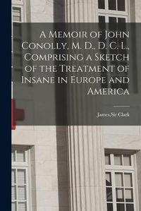 Cover image for A Memoir of John Conolly, M. D., D. C. L., Comprising a Sketch of the Treatment of Insane in Europe and America