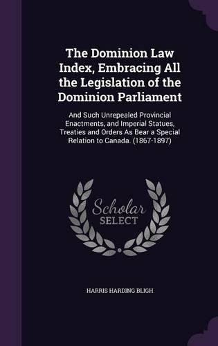 Cover image for The Dominion Law Index, Embracing All the Legislation of the Dominion Parliament: And Such Unrepealed Provincial Enactments, and Imperial Statues, Treaties and Orders as Bear a Special Relation to Canada. (1867-1897)