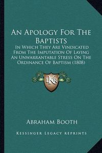 Cover image for An Apology for the Baptists: In Which They Are Vindicated from the Imputation of Laying an Unwarrantable Stress on the Ordinance of Baptism (1808)