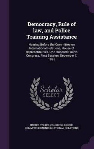 Cover image for Democracy, Rule of Law, and Police Training Assistance: Hearing Before the Committee on International Relations, House of Representatives, One Hundred Fourth Congress, First Session, December 7, 1995