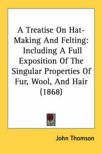 Cover image for A Treatise on Hat-Making and Felting: Including a Full Exposition of the Singular Properties of Fur, Wool, and Hair (1868)