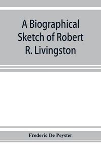 Cover image for A biographical sketch of Robert R. Livingston. Read before the N. Y. Historical Society, October 3, 1876