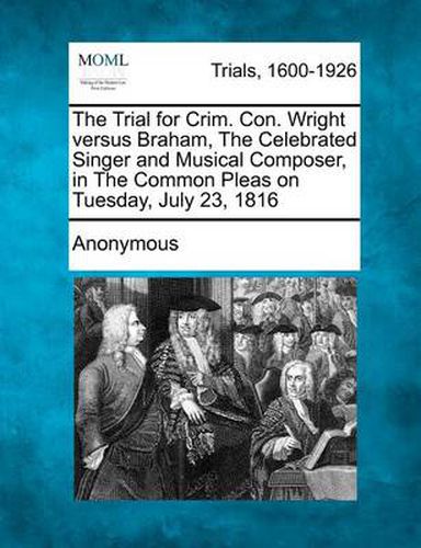 Cover image for The Trial for Crim. Con. Wright Versus Braham, the Celebrated Singer and Musical Composer, in the Common Pleas on Tuesday, July 23, 1816
