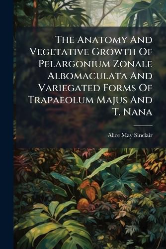 Cover image for The Anatomy And Vegetative Growth Of Pelargonium Zonale Albomaculata And Variegated Forms Of Trapaeolum Majus And T. Nana