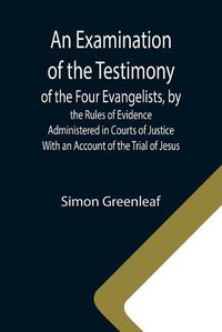 Cover image for An Examination of the Testimony of the Four Evangelists, by the Rules of Evidence Administered in Courts of Justice; With an Account of the Trial of Jesus