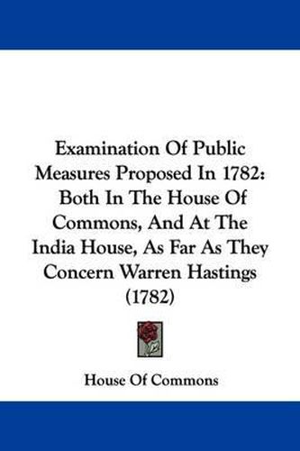 Cover image for Examination Of Public Measures Proposed In 1782: Both In The House Of Commons, And At The India House, As Far As They Concern Warren Hastings (1782)